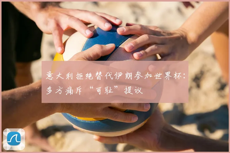 意大利拒绝替代伊朗参加世界杯：多方痛斥“可耻”提议