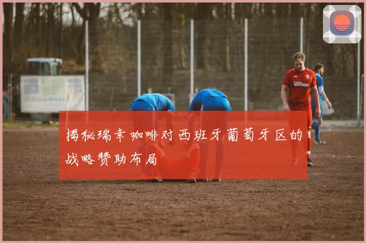 揭秘瑞幸咖啡对西班牙葡萄牙区的战略赞助布局