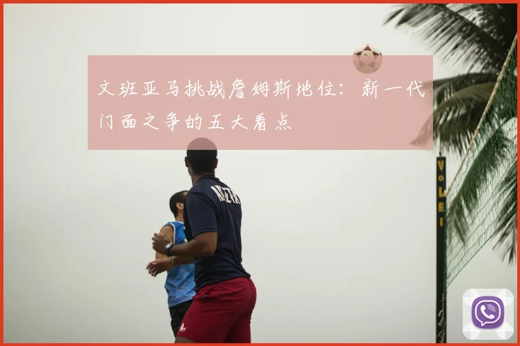 文班亚马挑战詹姆斯地位：新一代门面之争的五大看点