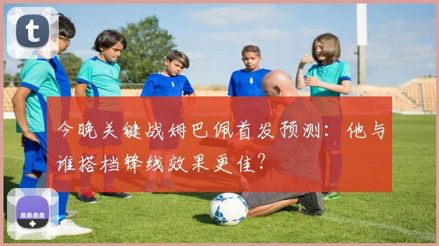 今晚关键战姆巴佩首发预测：他与谁搭档锋线效果更佳？