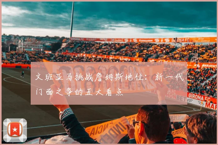 文班亚马挑战詹姆斯地位：新一代门面之争的五大看点