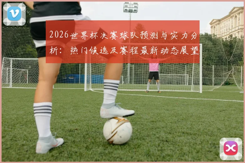 2026世界杯决赛球队预测与实力分析：热门候选及赛程最新动态展望