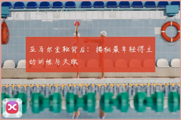 亚马尔金靴背后：揭秘最年轻得主的训练与天赋