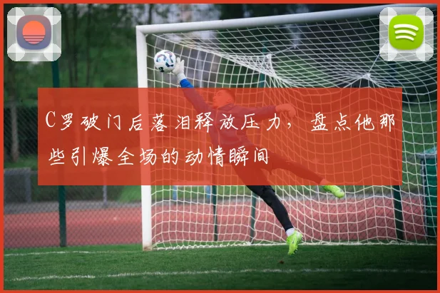 C罗破门后落泪释放压力，盘点他那些引爆全场的动情瞬间