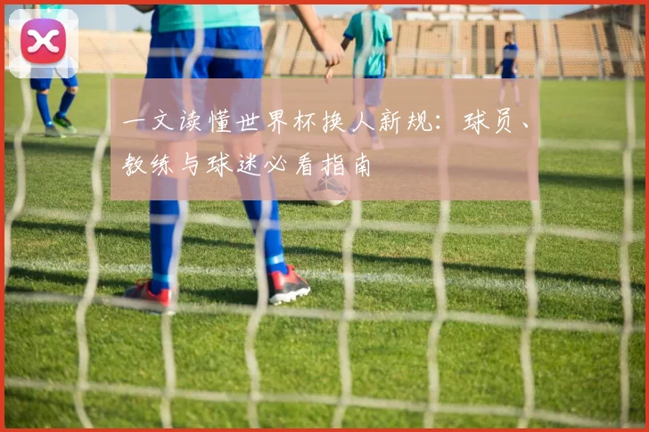 一文读懂世界杯换人新规：球员、教练与球迷必看指南