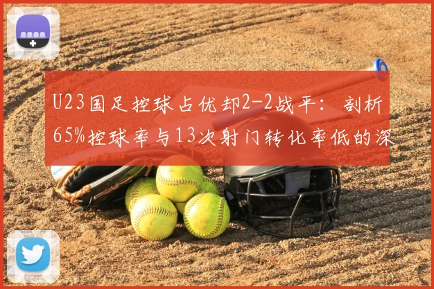 U23国足控球占优却2-2战平：剖析65%控球率与13次射门转化率低的深层原因