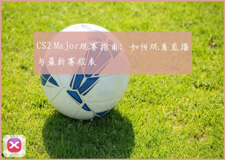 CS2 Major观赛指南：如何观看直播与最新赛程表