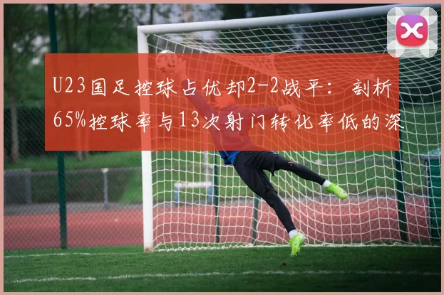 U23国足控球占优却2-2战平：剖析65%控球率与13次射门转化率低的深层原因