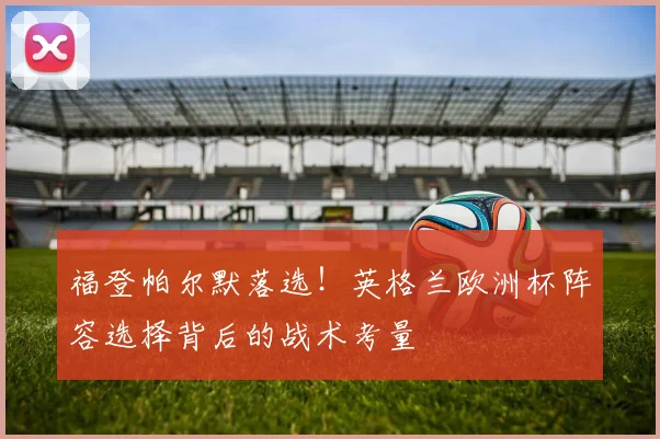 福登帕尔默落选！英格兰欧洲杯阵容选择背后的战术考量