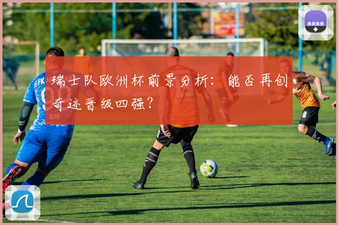 瑞士队欧洲杯前景分析：能否再创奇迹晋级四强？