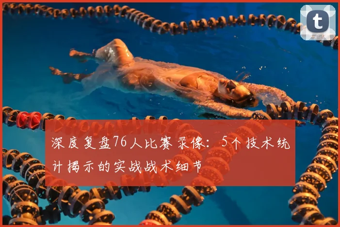 深度复盘76人比赛录像：5个技术统计揭示的实战战术细节