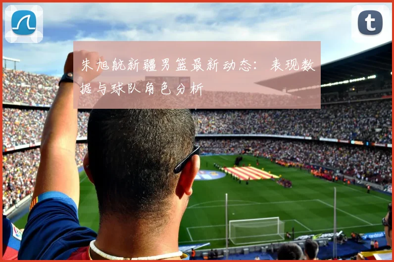 朱旭航新疆男篮最新动态：表现数据与球队角色分析