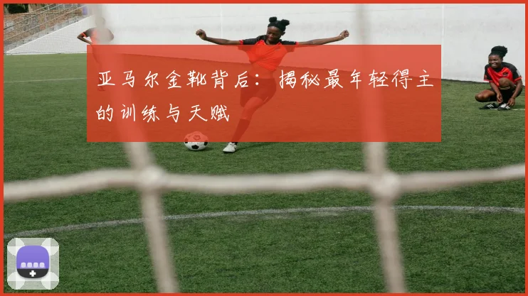 亚马尔金靴背后：揭秘最年轻得主的训练与天赋