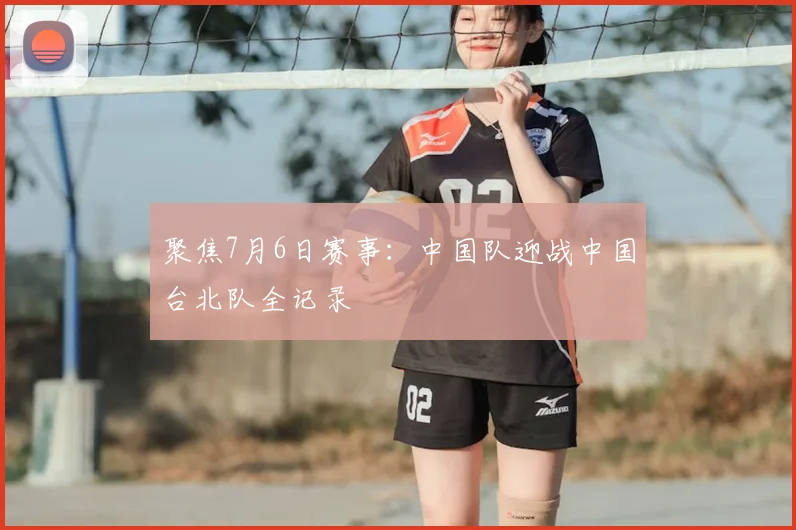 聚焦7月6日赛事：中国队迎战中国台北队全记录