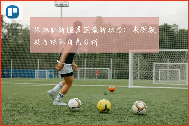 朱旭航新疆男篮最新动态：表现数据与球队角色分析