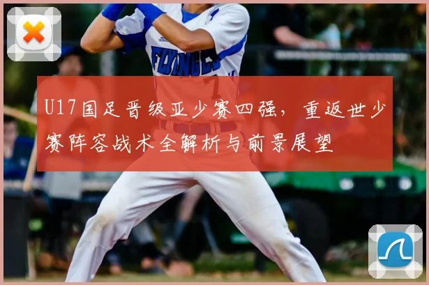 U17国足晋级亚少赛四强，重返世少赛阵容战术全解析与前景展望