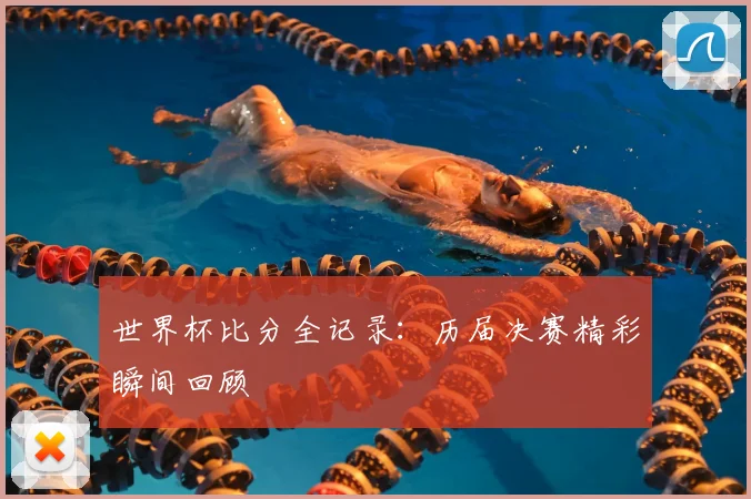 世界杯比分全记录：历届决赛精彩瞬间回顾